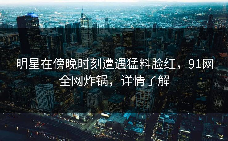 明星在傍晚时刻遭遇猛料脸红，91网全网炸锅，详情了解