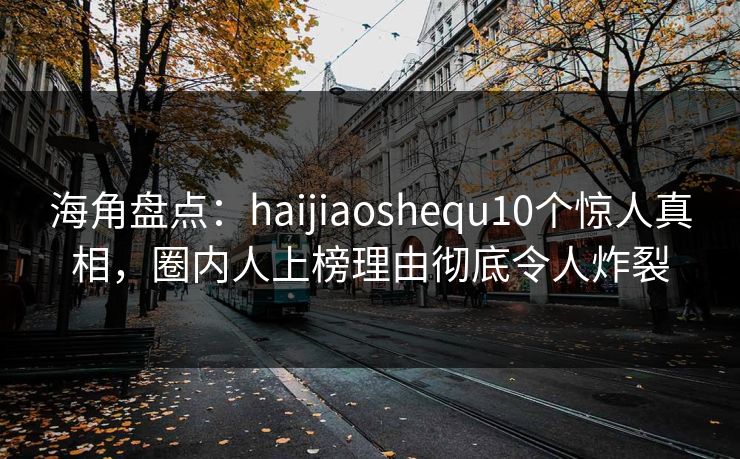 海角盘点：haijiaoshequ10个惊人真相，圈内人上榜理由彻底令人炸裂