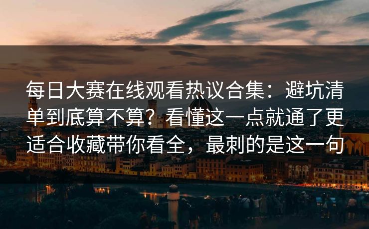 每日大赛在线观看热议合集：避坑清单到底算不算？看懂这一点就通了更适合收藏带你看全，最刺的是这一句