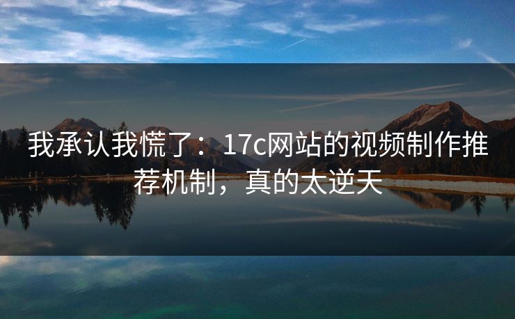 我承认我慌了：17c网站的视频制作推荐机制，真的太逆天