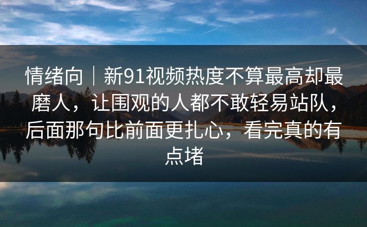 情绪向｜新91视频热度不算最高却最磨人，让围观的人都不敢轻易站队，后面那句比前面更扎心，看完真的有点堵