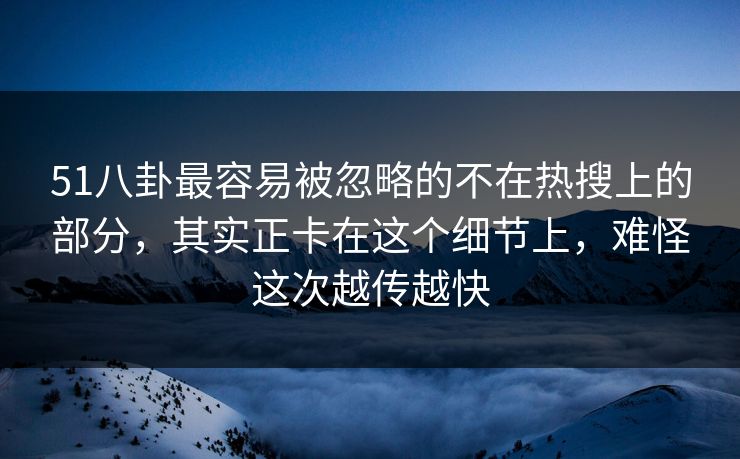 51八卦最容易被忽略的不在热搜上的部分，其实正卡在这个细节上，难怪这次越传越快