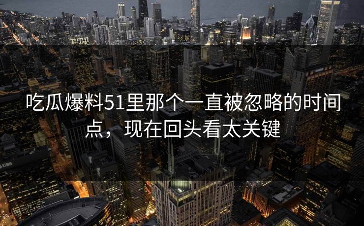 吃瓜爆料51里那个一直被忽略的时间点，现在回头看太关键